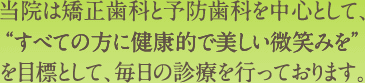 当院は矯正歯科と予防歯科を中心として、“すべての方に健康的で美しい微笑みを”を目標として、毎日の診療を行っております。