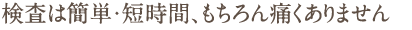 検査は簡単・短時間、もちろん痛くありません