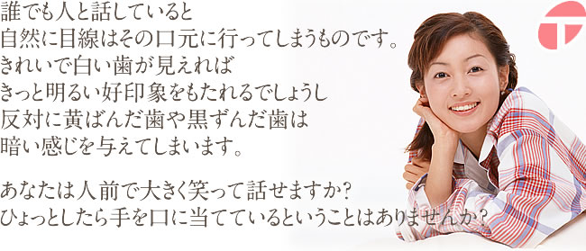 誰でも人と話していると自然に目線はその口元に行ってしまうものです。 きれいで白い歯が見えればきっと明るい好印象をもたれるでしょうし、 反対に黄ばんだ歯や黒ずんだ歯は暗い感じを与えてしまいます。 あなたは人前で大きく笑って話せますか？ ひょっとしたら手を口に当てているということはありませんか？